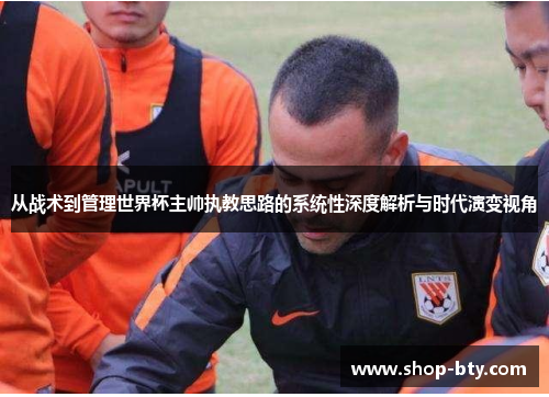 从战术到管理世界杯主帅执教思路的系统性深度解析与时代演变视角