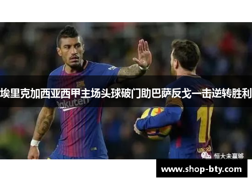 埃里克加西亚西甲主场头球破门助巴萨反戈一击逆转胜利 埃里克加西亚西甲主场头球破门助巴萨反戈一击逆转胜利