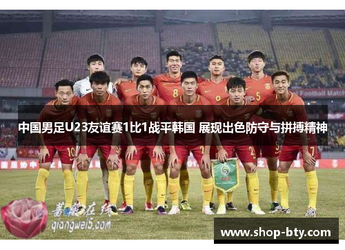 中国男足U23友谊赛1比1战平韩国 展现出色防守与拼搏精神 中国男足U23友谊赛1比1战平韩国 展现出色防守与拼搏精神