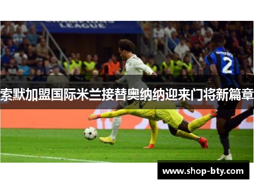 索默加盟国际米兰接替奥纳纳迎来门将新篇章 索默加盟国际米兰接替奥纳纳迎来门将新篇章