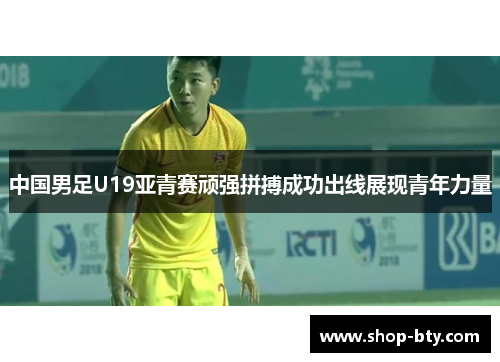 中国男足U19亚青赛顽强拼搏成功出线展现青年力量 中国男足U19亚青赛顽强拼搏成功出线展现青年力量