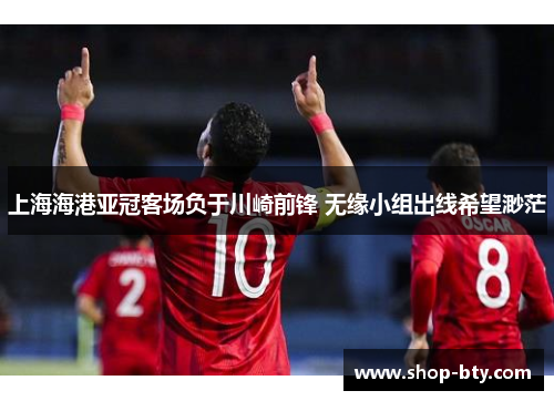 上海海港亚冠客场负于川崎前锋 无缘小组出线希望渺茫